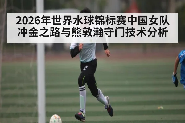 2026年世界水球锦标赛中国女队冲金之路与熊敦瀚守门技术分析
