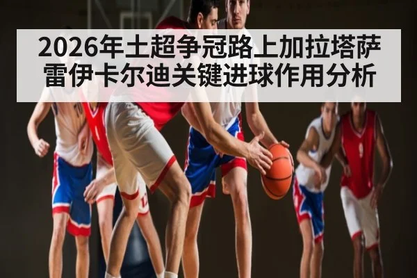 2026年土超争冠路上加拉塔萨雷伊卡尔迪关键进球作用分析